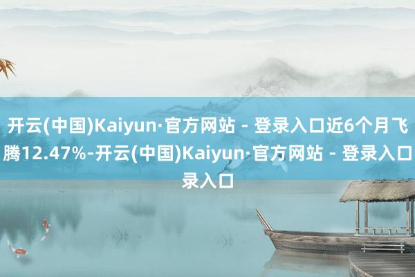 开云(中国)Kaiyun·官方网站 - 登录入口近6个月飞腾12.47%-开云(中国)Kaiyun·官方网站 - 登录入口