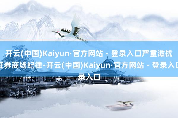 开云(中国)Kaiyun·官方网站 - 登录入口严重滋扰证券商场纪律-开云(中国)Kaiyun·官方网站 - 登录入口