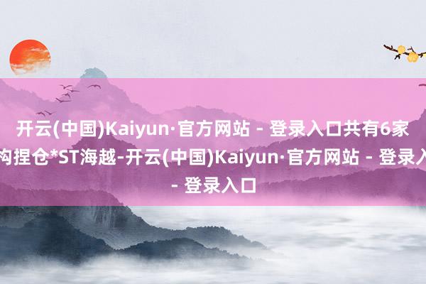 开云(中国)Kaiyun·官方网站 - 登录入口共有6家机构捏仓*ST海越-开云(中国)Kaiyun·官方网站 - 登录入口