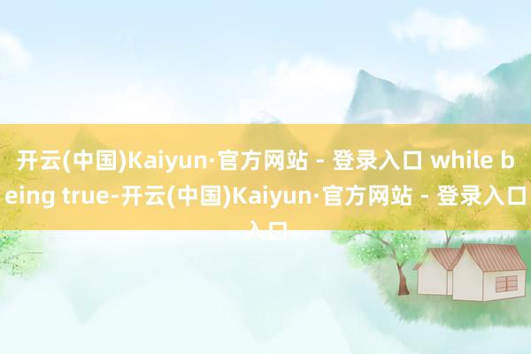 开云(中国)Kaiyun·官方网站 - 登录入口 while being true-开云(中国)Kaiyun·官方网站 - 登录入口