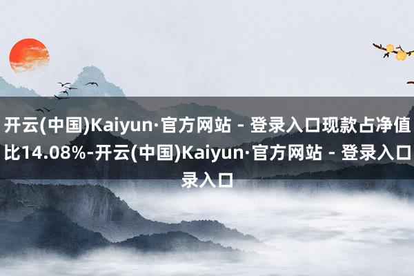 开云(中国)Kaiyun·官方网站 - 登录入口现款占净值比14.08%-开云(中国)Kaiyun·官方网站 - 登录入口