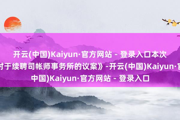 开云(中国)Kaiyun·官方网站 - 登录入口本次鼓动大会将审议《对于续聘司帐师事务所的议案》-开云(中国)Kaiyun·官方网站 - 登录入口