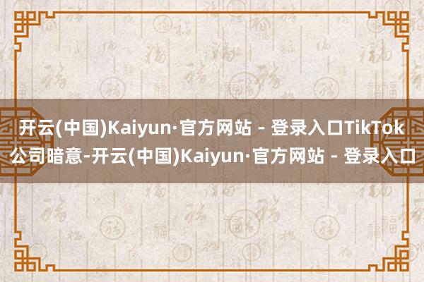 开云(中国)Kaiyun·官方网站 - 登录入口TikTok公司暗意-开云(中国)Kaiyun·官方网站 - 登录入口