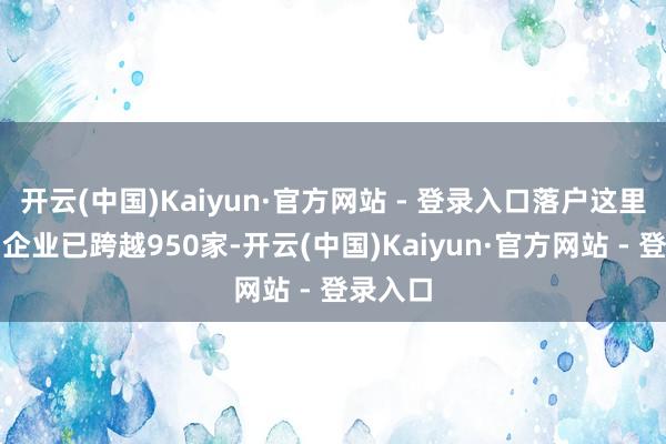 开云(中国)Kaiyun·官方网站 - 登录入口落户这里的中国企业已跨越950家-开云(中国)Kaiyun·官方网站 - 登录入口