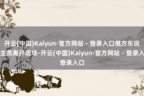 开云(中国)Kaiyun·官方网站 - 登录入口俄方东说念主员离开现场-开云(中国)Kaiyun·官方网站 - 登录入口