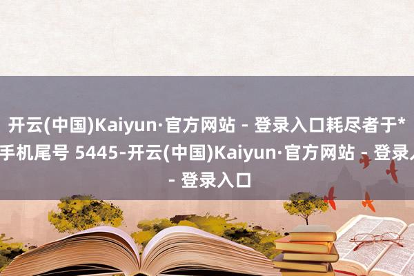 开云(中国)Kaiyun·官方网站 - 登录入口耗尽者于**